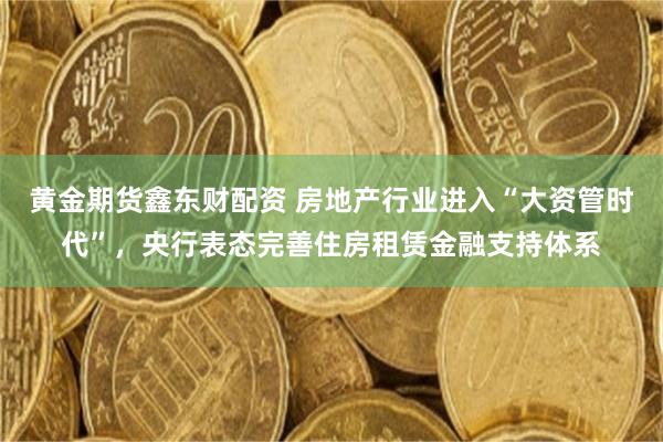 黄金期货鑫东财配资 房地产行业进入“大资管时代”，央行表态完善住房租赁金融支持体系