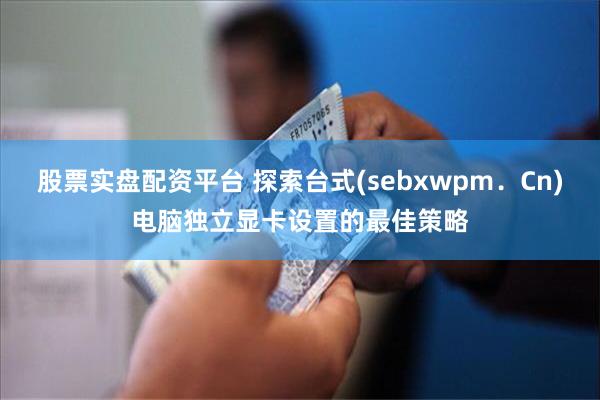 股票实盘配资平台 探索台式(sebxwpm．Cn)电脑独立显卡设置的最佳策略