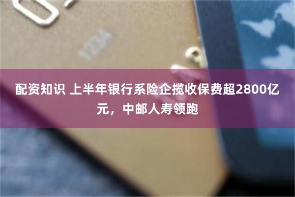 配资知识 上半年银行系险企揽收保费超2800亿元，中邮人寿领跑