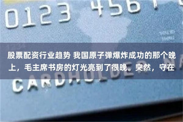 股票配资行业趋势 我国原子弹爆炸成功的那个晚上，毛主席书房的灯光亮到了很晚。突然，守在