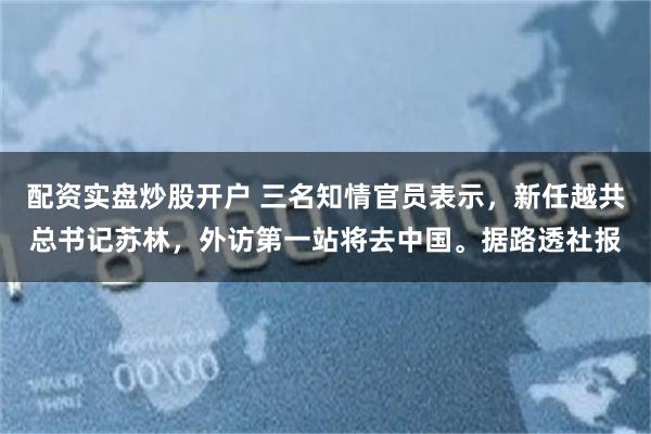 配资实盘炒股开户 三名知情官员表示，新任越共总书记苏林，外访第一站将去中国。据路透社报