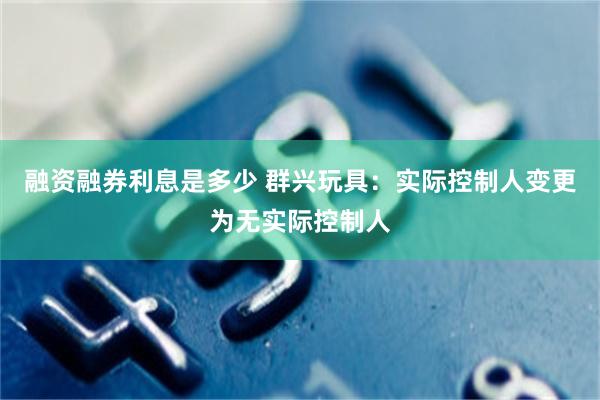 融资融券利息是多少 群兴玩具：实际控制人变更为无实际控制人