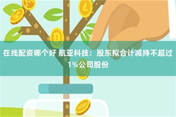 在线配资哪个好 航亚科技：股东拟合计减持不超过1%公司股份