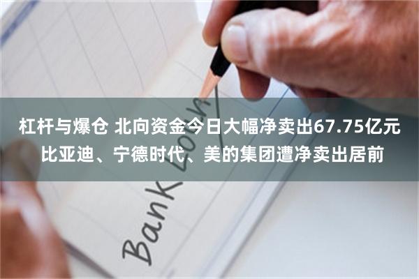 杠杆与爆仓 北向资金今日大幅净卖出67.75亿元 比亚迪、宁德时代、美的集团遭净卖出居前