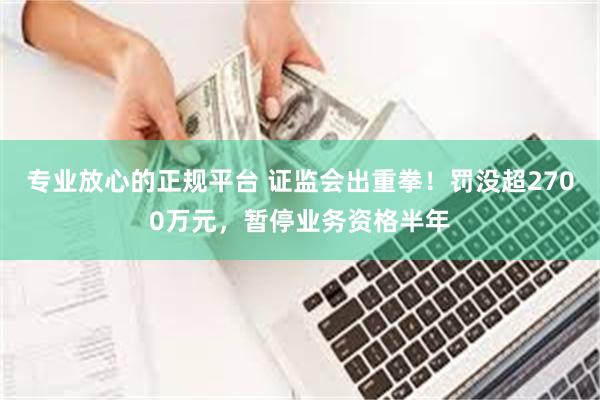 专业放心的正规平台 证监会出重拳！罚没超2700万元，暂停业务资格半年