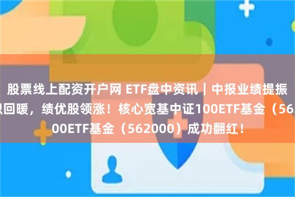 股票线上配资开户网 ETF盘中资讯｜中报业绩提振，核心资产大面积回暖，绩优股领涨！核心宽基中证100ETF基金（562000）成功翻红！