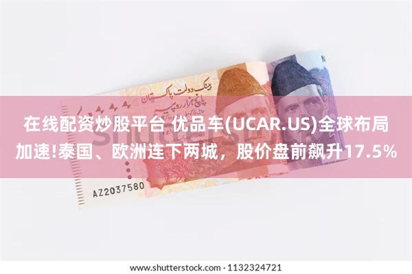 在线配资炒股平台 优品车(UCAR.US)全球布局加速!泰国、欧洲连下两城，股价盘前飙升17.5%