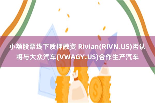 小额股票线下质押融资 Rivian(RIVN.US)否认将与大众汽车(VWAGY.US)合作生产汽车