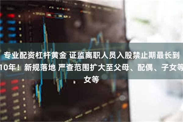 专业配资杠杆黄金 证监离职人员入股禁止期最长到10年！新规落地 严查范围扩大至父母、配偶、子女等