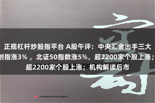 正规杠杆炒股指平台 A股午评：中央汇金出手三大指数全线拉升创指涨3% ，北证50指数涨5%，超2200家个股上涨；机构解读后市