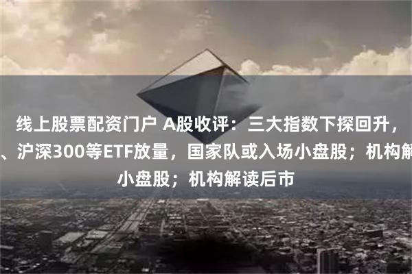 线上股票配资门户 A股收评：三大指数下探回升，上证50、沪深300等ETF放量，国家队或入场小盘股；机构解读后市