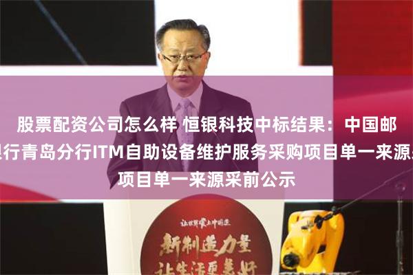 股票配资公司怎么样 恒银科技中标结果：中国邮政储蓄银行青岛分行ITM自助设备维护服务采购项目单一来源采前公示