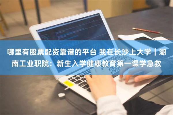 哪里有股票配资靠谱的平台 我在长沙上大学｜湖南工业职院：新生入学健康教育第一课学急救