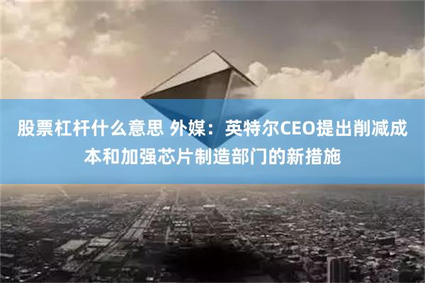 股票杠杆什么意思 外媒：英特尔CEO提出削减成本和加强芯片制造部门的新措施