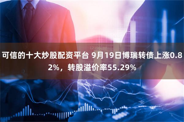 可信的十大炒股配资平台 9月19日博瑞转债上涨0.82%，转股溢价率55.29%