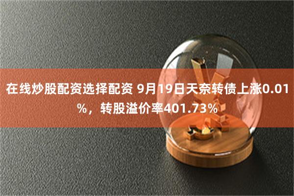 在线炒股配资选择配资 9月19日天奈转债上涨0.01%，转股溢价率401.73%