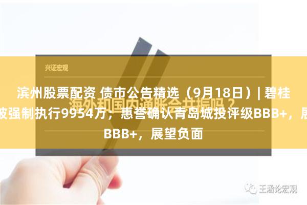 滨州股票配资 债市公告精选（9月18日）| 碧桂园地产被强制执行9954万；惠誉确认青岛城投评级BBB+，展望负面