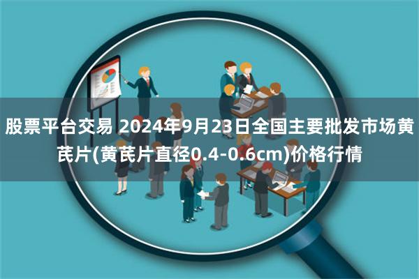 股票平台交易 2024年9月23日全国主要批发市场黄芪片(黄芪片直径0.4-0.6cm)价格行情