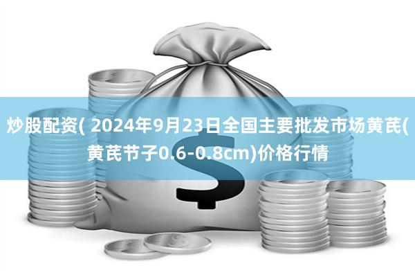 炒股配资( 2024年9月23日全国主要批发市场黄芪(黄芪节子0.6-0.8cm)价格行情