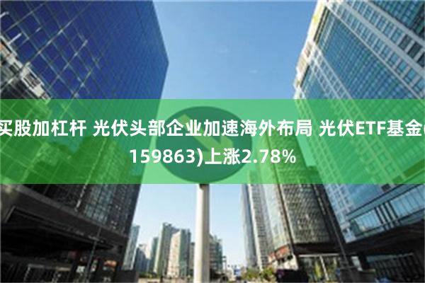 买股加杠杆 光伏头部企业加速海外布局 光伏ETF基金(159863)上涨2.78%