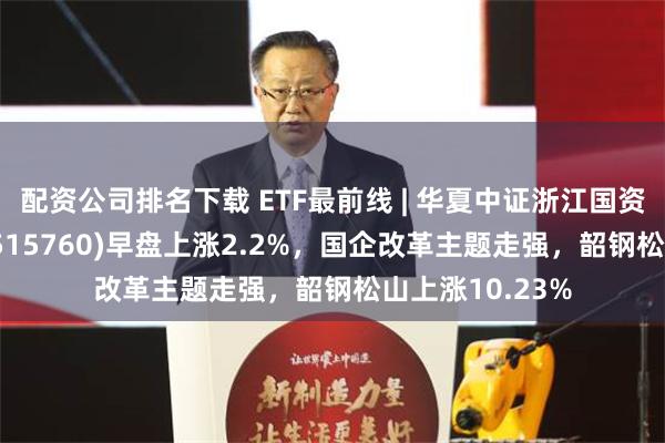 配资公司排名下载 ETF最前线 | 华夏中证浙江国资创新发展ETF(515760)早盘上涨2.2%，国企改革主题走强，韶钢松山上涨10.23%