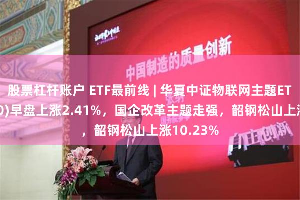 股票杠杆账户 ETF最前线 | 华夏中证物联网主题ETF(516260)早盘上涨2.41%，国企改革主题走强，韶钢松山上涨10.23%