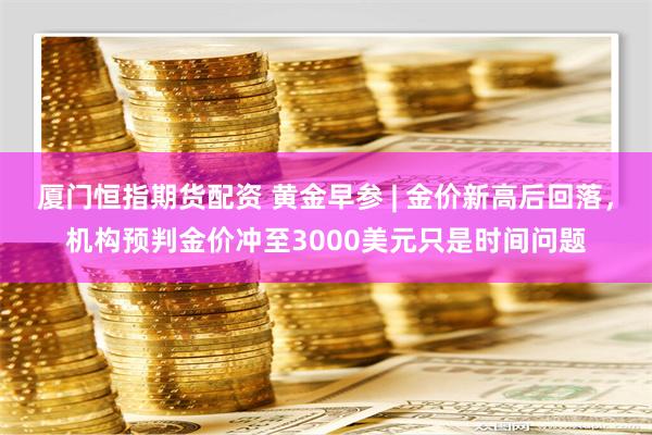 厦门恒指期货配资 黄金早参 | 金价新高后回落，机构预判金价冲至3000美元只是时间问题