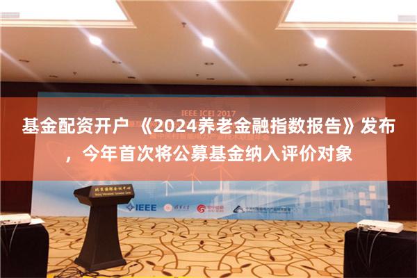 基金配资开户 《2024养老金融指数报告》发布，今年首次将公募基金纳入评价对象