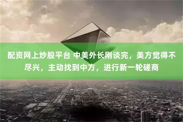 配资网上炒股平台 中美外长刚谈完，美方觉得不尽兴，主动找到中方，进行新一轮磋商