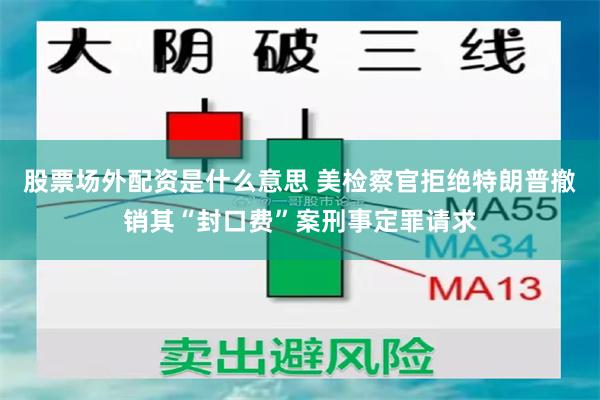 股票场外配资是什么意思 美检察官拒绝特朗普撤销其“封口费”案刑事定罪请求