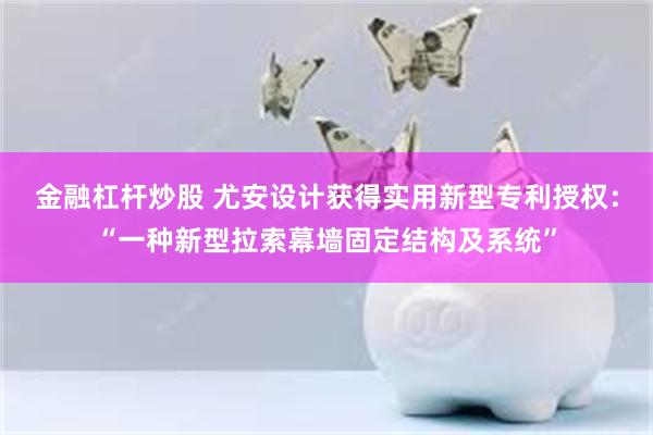 金融杠杆炒股 尤安设计获得实用新型专利授权：“一种新型拉索幕墙固定结构及系统”