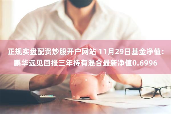 正规实盘配资炒股开户网站 11月29日基金净值：鹏华远见回报三年持有混合最新净值0.6996