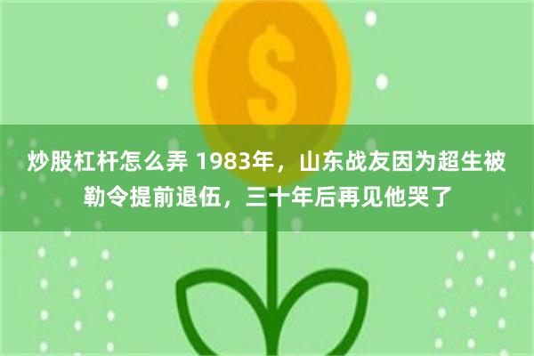 炒股杠杆怎么弄 1983年，山东战友因为超生被勒令提前退伍，三十年后再见他哭了