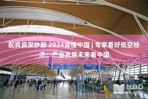 配资资深炒股 2024读懂中国 | 专家看好低空经济：产业发展未来看中国