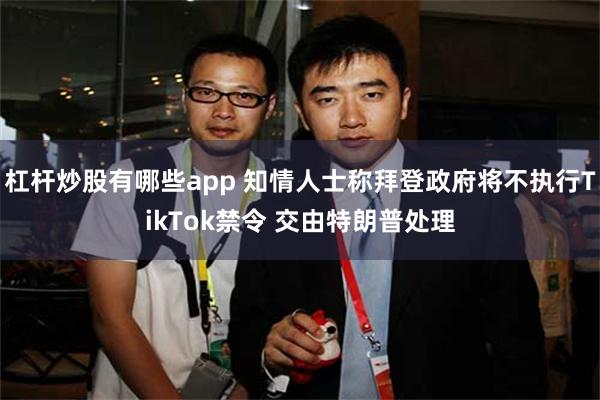 杠杆炒股有哪些app 知情人士称拜登政府将不执行TikTok禁令 交由特朗普处理