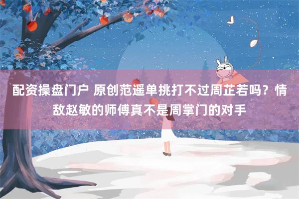 配资操盘门户 原创范遥单挑打不过周芷若吗？情敌赵敏的师傅真不是周掌门的对手