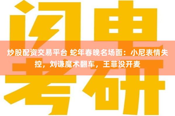 炒股配资交易平台 蛇年春晚名场面：小尼表情失控，刘谦魔术翻车，王菲没开麦