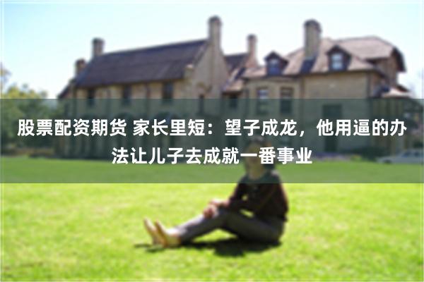 股票配资期货 家长里短：望子成龙，他用逼的办法让儿子去成就一番事业