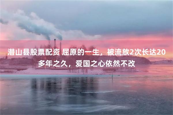 潜山县股票配资 屈原的一生，被流放2次长达20多年之久，爱国之心依然不改