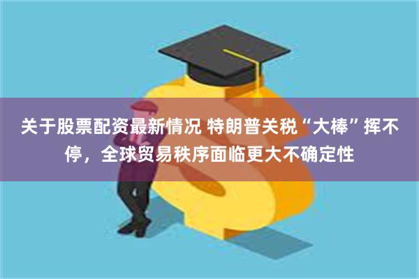 关于股票配资最新情况 特朗普关税“大棒”挥不停，全球贸易秩序面临更大不确定性