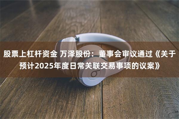 股票上杠杆资金 万泽股份：董事会审议通过《关于预计2025年度日常关联交易事项的议案》