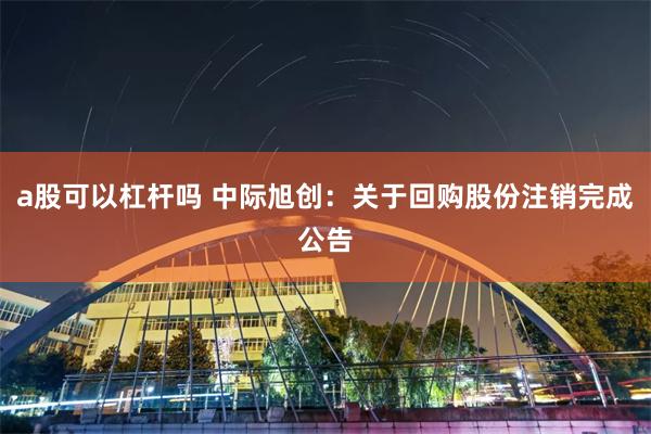 a股可以杠杆吗 中际旭创：关于回购股份注销完成公告