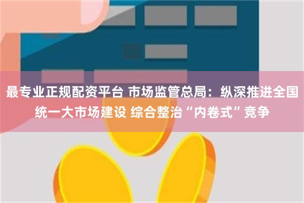 最专业正规配资平台 市场监管总局：纵深推进全国统一大市场建设 综合整治“内卷式”竞争