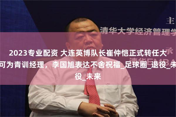 2023专业配资 大连英博队长崔仲恺正式转任大连可为青训经理，李国旭表达不舍祝福_足球圈_退役_未来