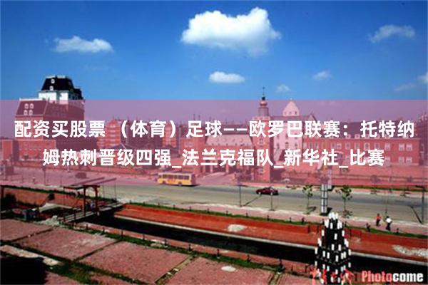 配资买股票 （体育）足球——欧罗巴联赛：托特纳姆热刺晋级四强_法兰克福队_新华社_比赛