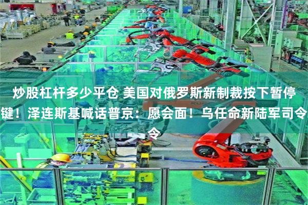 炒股杠杆多少平仓 美国对俄罗斯新制裁按下暂停键！泽连斯基喊话普京：愿会面！乌任命新陆军司令