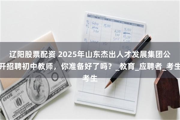 辽阳股票配资 2025年山东杰出人才发展集团公开招聘初中教师，你准备好了吗？_教育_应聘者_考生