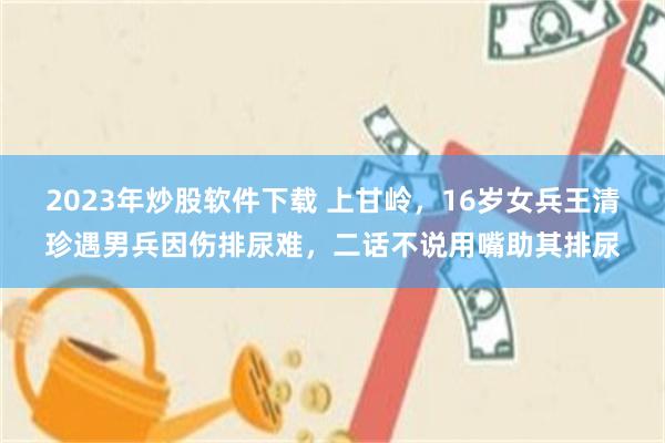 2023年炒股软件下载 上甘岭，16岁女兵王清珍遇男兵因伤排尿难，二话不说用嘴助其排尿