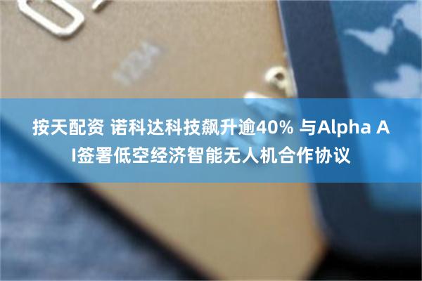 按天配资 诺科达科技飙升逾40% 与Alpha AI签署低空经济智能无人机合作协议