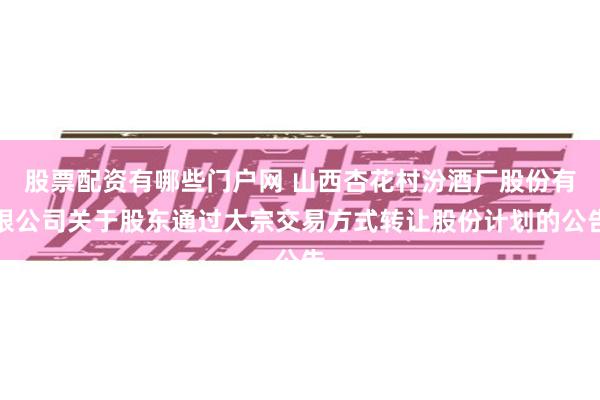 股票配资有哪些门户网 山西杏花村汾酒厂股份有限公司关于股东通过大宗交易方式转让股份计划的公告